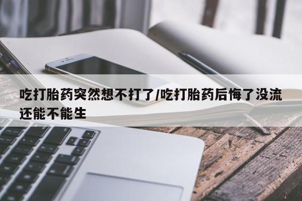 流产药微信联系方式安全无副作用吃打胎药突然想不打了/吃打胎药后悔了没流还能不能生