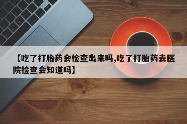 流产药微信联系方式安全无副作用【吃了打胎药会检查出来吗,吃了打胎药去医院检查会知道吗】