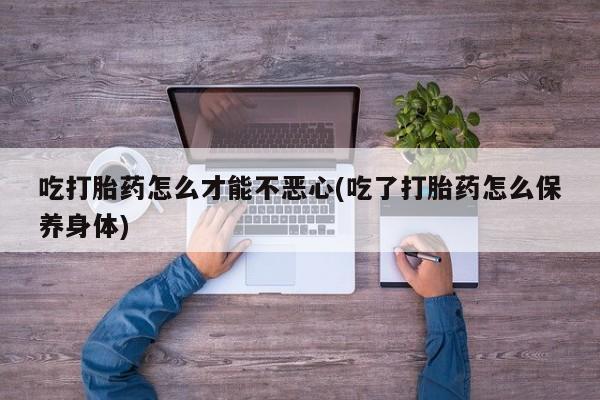流产药微信联系方式安全无副作用吃打胎药怎么才能不恶心(吃了打胎药怎么保养身体)