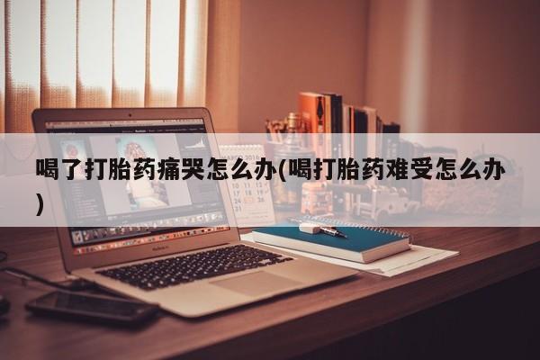 流产药微信联系方式安全无副作用喝了打胎药痛哭怎么办(喝打胎药难受怎么办)