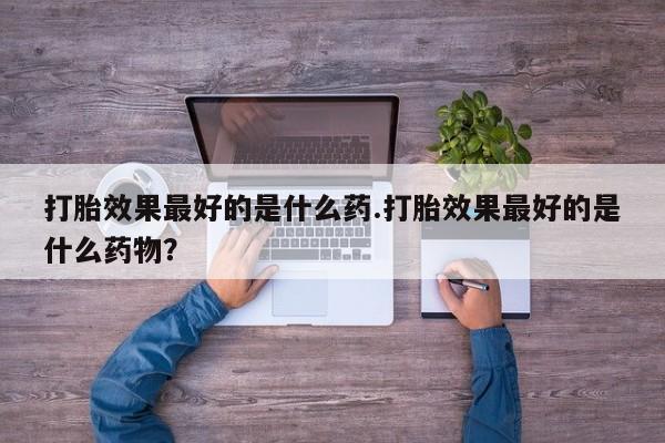 流产药微信联系方式安全无副作用打胎效果最好的是什么药.打胎效果最好的是什么药物？