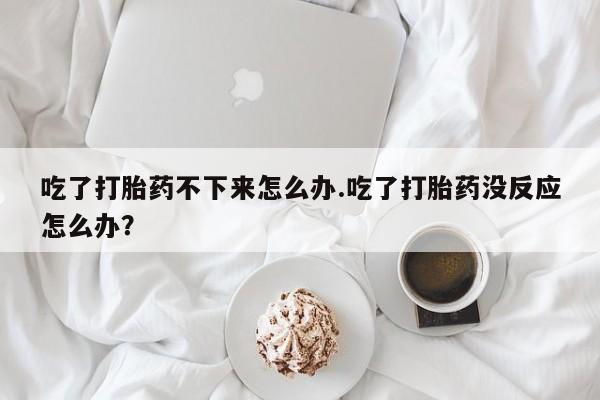 流产药微信联系方式安全无副作用吃了打胎药不下来怎么办.吃了打胎药没反应怎么办？
