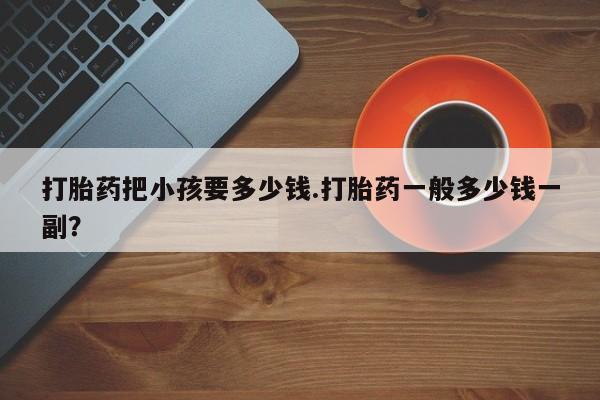 流产药微信联系方式安全无副作用打胎药把小孩要多少钱.打胎药一般多少钱一副？