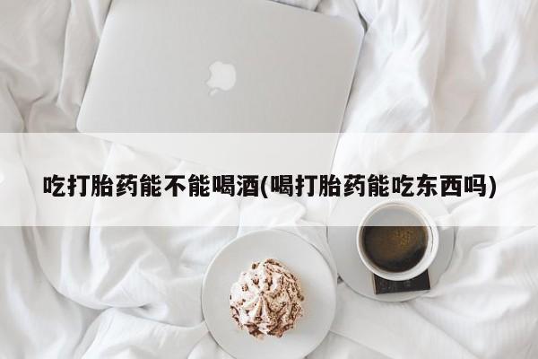 流产药微信联系方式安全无副作用吃打胎药能不能喝酒(喝打胎药能吃东西吗)