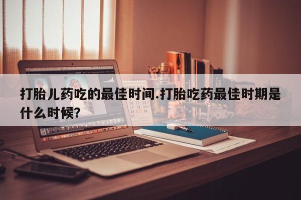 流产药微信联系方式安全无副作用打胎儿药吃的最佳时间.打胎吃药最佳时期是什么时候？
