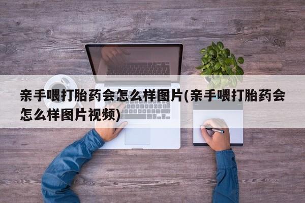 流产药微信联系方式安全无副作用亲手喂打胎药会怎么样图片(亲手喂打胎药会怎么样图片视频)