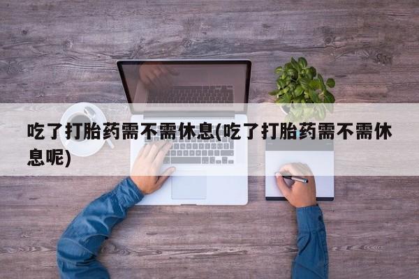 流产药微信联系方式安全无副作用吃了打胎药需不需休息(吃了打胎药需不需休息呢)