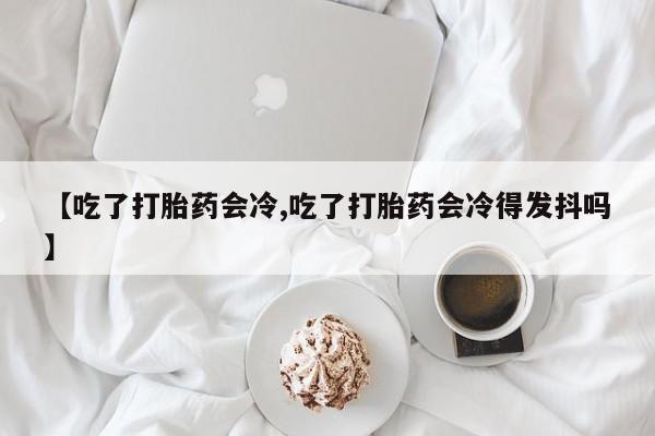 流产药微信联系方式安全无副作用【吃了打胎药会冷,吃了打胎药会冷得发抖吗】