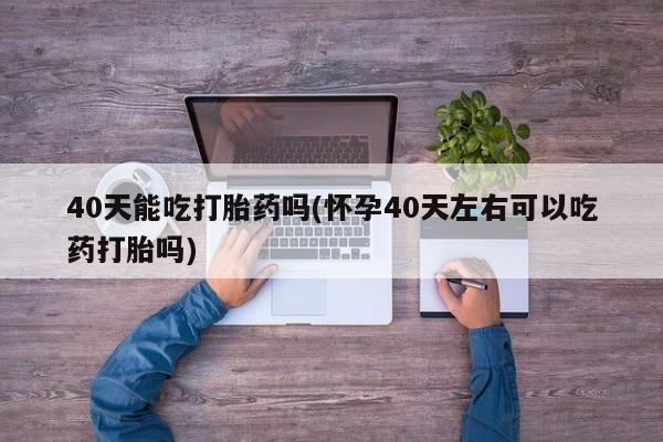 流产药微信联系方式安全无副作用40天能吃打胎药吗(怀孕40天左右可以吃药打胎吗)