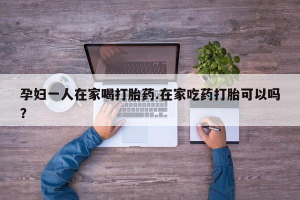 流产药微信联系方式安全无副作用孕妇一人在家喝打胎药.在家吃药打胎可以吗？