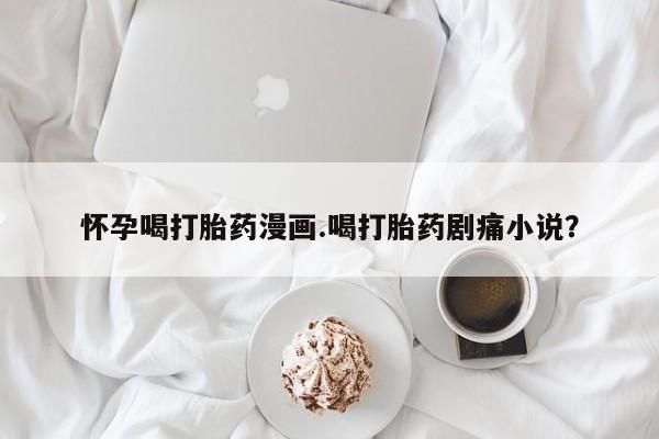 流产药微信联系方式安全无副作用怀孕喝打胎药漫画.喝打胎药剧痛小说？