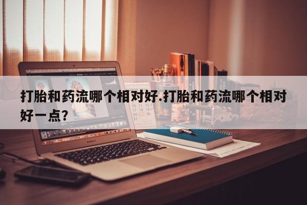 流产药微信联系方式安全无副作用打胎和药流哪个相对好.打胎和药流哪个相对好一点？