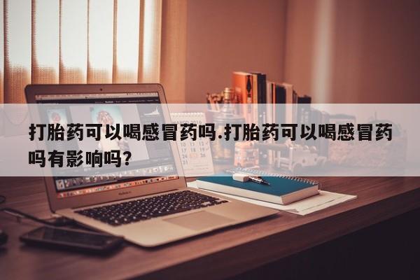 流产药微信联系方式安全无副作用打胎药可以喝感冒药吗.打胎药可以喝感冒药吗有影响吗？