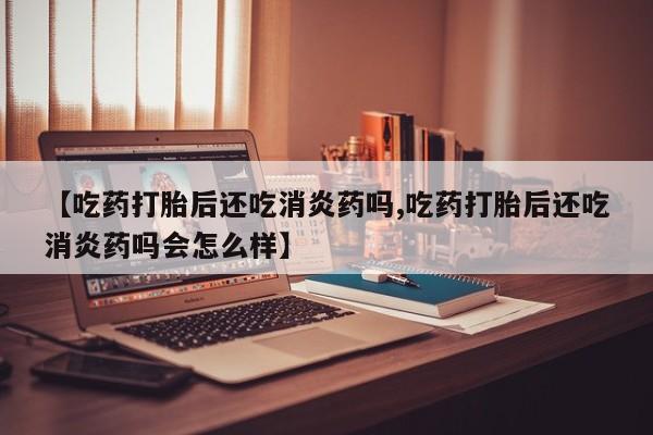 流产药微信联系方式安全无副作用【吃药打胎后还吃消炎药吗,吃药打胎后还吃消炎药吗会怎么样】