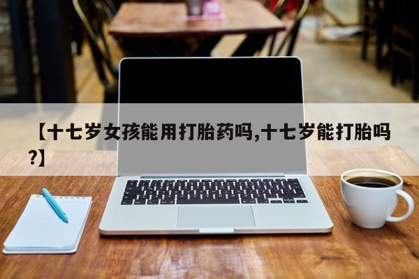 流产药微信联系方式安全无副作用【十七岁女孩能用打胎药吗,十七岁能打胎吗?】