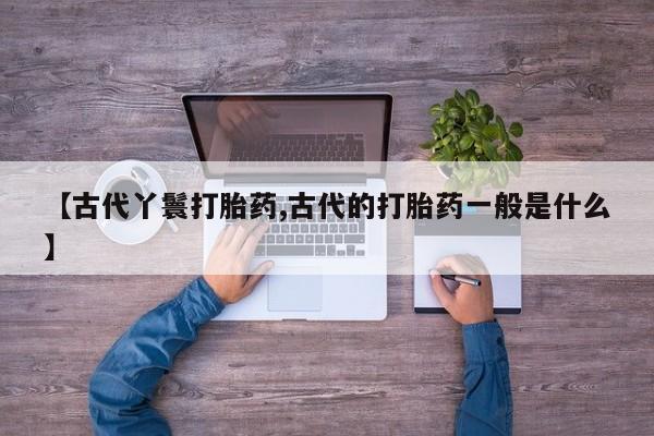 流产药微信联系方式安全无副作用【古代丫鬟打胎药,古代的打胎药一般是什么】
