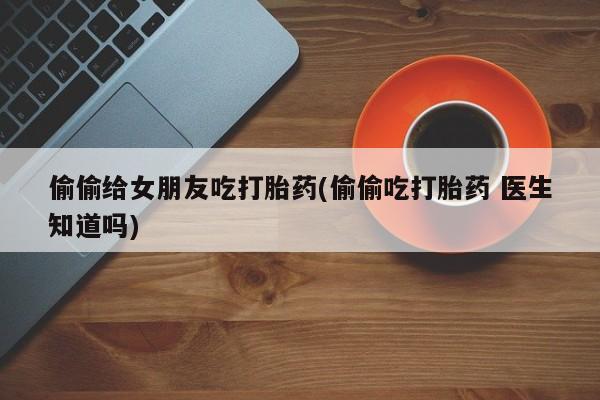 流产药微信联系方式安全无副作用偷偷给女朋友吃打胎药(偷偷吃打胎药 医生知道吗)