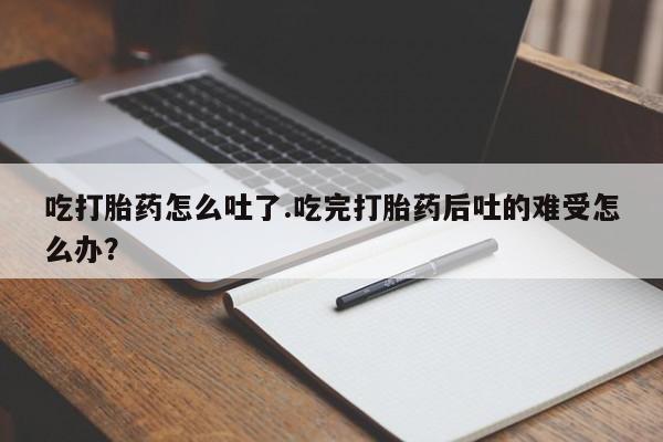 流产药微信联系方式安全无副作用吃打胎药怎么吐了.吃完打胎药后吐的难受怎么办？