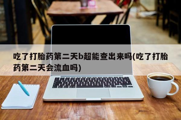 流产药微信联系方式安全无副作用吃了打胎药第二天b超能查出来吗(吃了打胎药第二天会流血吗)