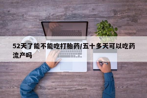 流产药微信联系方式安全无副作用52天了能不能吃打胎药/五十多天可以吃药流产吗