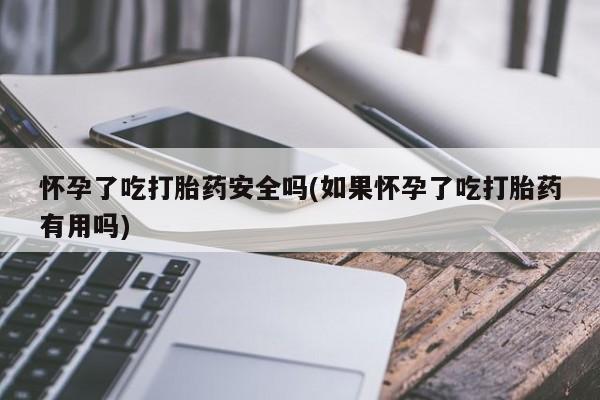 流产药微信联系方式安全无副作用怀孕了吃打胎药安全吗(如果怀孕了吃打胎药有用吗)
