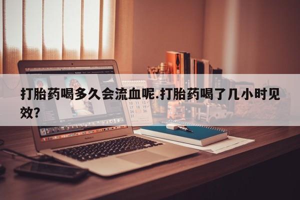 流产药微信联系方式安全无副作用打胎药喝多久会流血呢.打胎药喝了几小时见效？