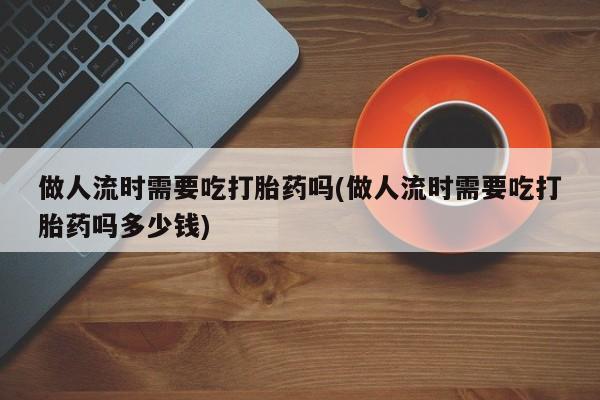 流产药微信联系方式安全无副作用做人流时需要吃打胎药吗(做人流时需要吃打胎药吗多少钱)