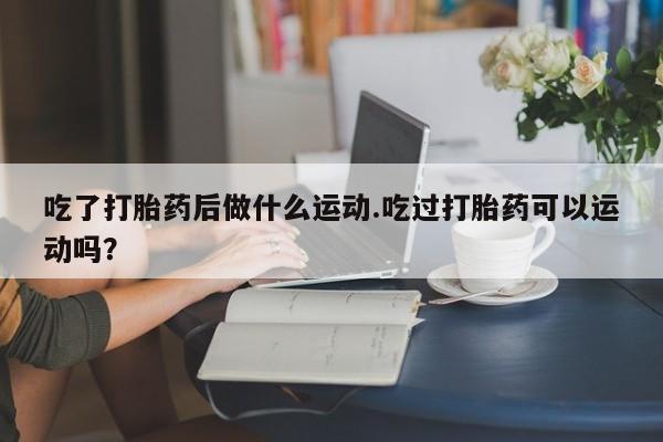 流产药微信联系方式安全无副作用吃了打胎药后做什么运动.吃过打胎药可以运动吗？