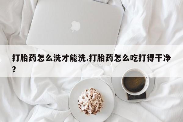 流产药微信联系方式安全无副作用打胎药怎么洗才能洗.打胎药怎么吃打得干净？