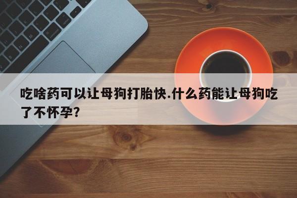 流产药微信联系方式安全无副作用吃啥药可以让母狗打胎快.什么药能让母狗吃了不怀孕？