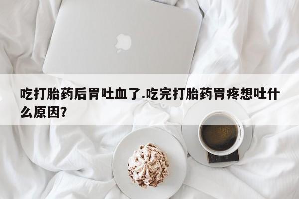 流产药微信联系方式安全无副作用吃打胎药后胃吐血了.吃完打胎药胃疼想吐什么原因？