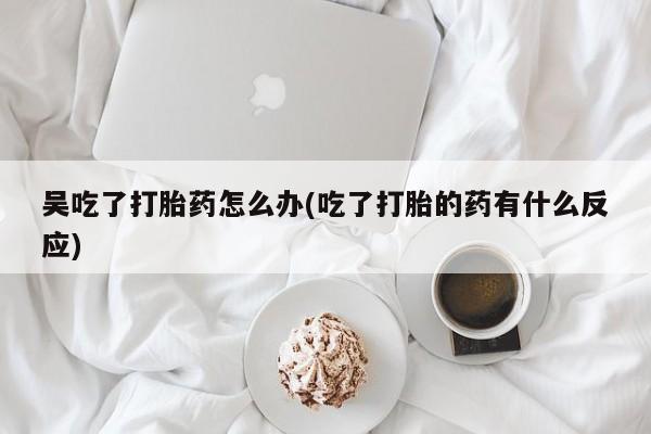 流产药微信联系方式安全无副作用吴吃了打胎药怎么办(吃了打胎的药有什么反应)