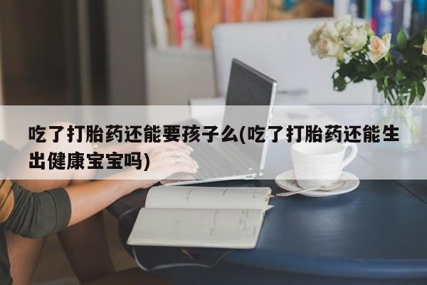 流产药微信联系方式安全无副作用吃了打胎药还能要孩子么(吃了打胎药还能生出健康宝宝吗)