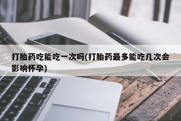 流产药微信联系方式安全无副作用打胎药吃能吃一次吗(打胎药最多能吃几次会影响怀孕)