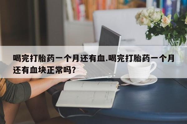 流产药微信联系方式安全无副作用喝完打胎药一个月还有血.喝完打胎药一个月还有血块正常吗?