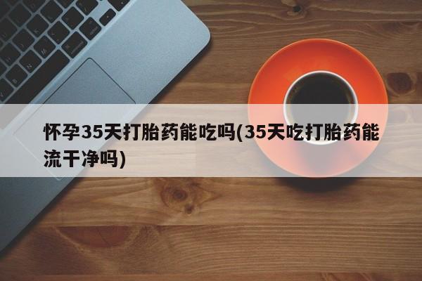 流产药微信联系方式安全无副作用怀孕35天打胎药能吃吗(35天吃打胎药能流干净吗)