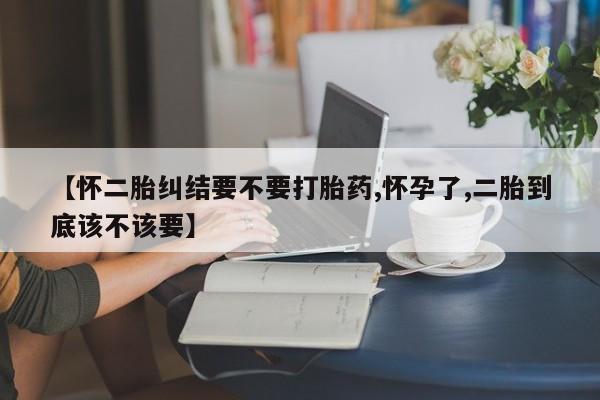 流产药微信联系方式安全无副作用【怀二胎纠结要不要打胎药,怀孕了,二胎到底该不该要】