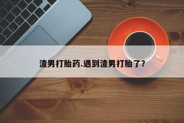 流产药微信联系方式安全无副作用渣男打胎药.遇到渣男打胎了?