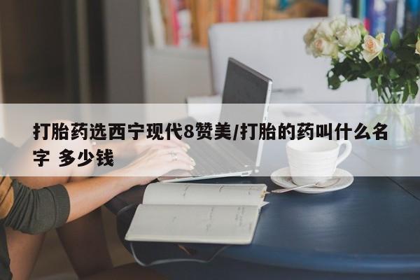 流产药微信联系方式安全无副作用打胎药选西宁现代8赞美/打胎的药叫什么名字 多少钱