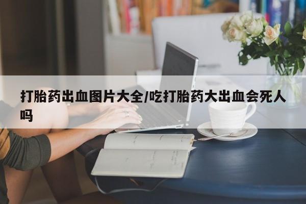 流产药微信联系方式安全无副作用打胎药出血图片大全/吃打胎药大出血会死人吗